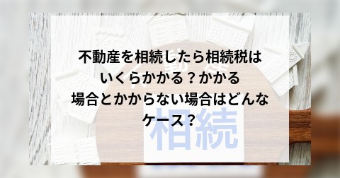 不動産を相続したら相続税はいくらかかる？かかる場合とかからない場合はどんなケース？