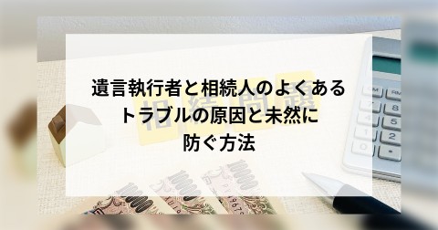 遺言執行者と相続人のよくあるトラブルの原因と未然に防ぐ方法
