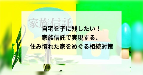 自宅を子に残したい！家族信託で実現する、住み慣れた家をめぐる相続対策