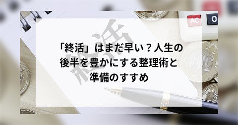 「終活」はまだ早い？人生の後半を豊かにする整理術と準備のすすめ