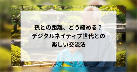 孫との距離、どう縮める？デジタルネイティブ世代との楽しい交流法
