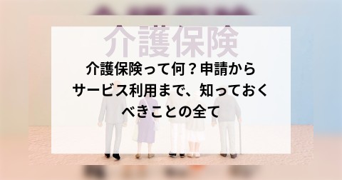 介護保険って何？申請からサービス利用まで、知っておくべきことの全て