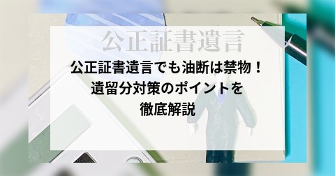 公正証書遺言でも油断は禁物！遺留分対策のポイントを徹底解説