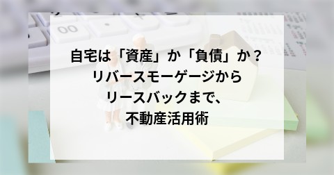 自宅は「資産」か「負債」か？リバースモーゲージからリースバックまで、不動産活用術