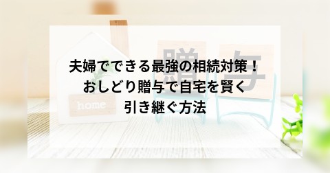 夫婦でできる最強の相続対策！おしどり贈与で自宅を賢く引き継ぐ方法