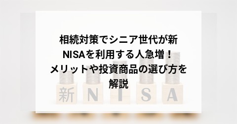相続対策でシニア世代が新NISAを利用する人急増！メリットや投資商品の選び方を解説