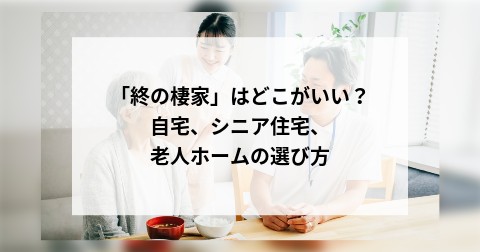 「終の棲家」はどこがいい？自宅、シニア住宅、老人ホームの選び方