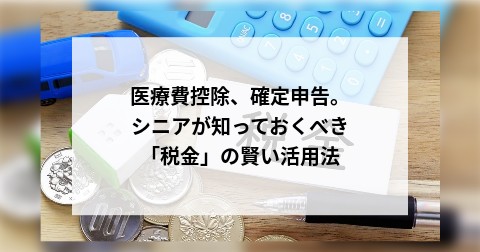 医療費控除、確定申告。シニアが知っておくべき「税金」の賢い活用法