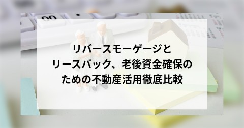 リバースモーゲージとリースバック、老後資金確保のための不動産活用徹底比較