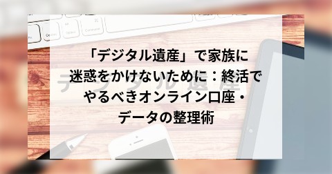 「デジタル遺産」で家族に迷惑をかけないために：終活でやるべきオンライン口座・データの整理術