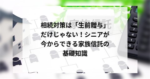 相続対策は「生前贈与」だけじゃない！シニアが今からできる家族信託の基礎知識