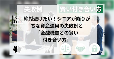 絶対避けたい！シニアが陥りがちな資産運用の失敗例と「金融機関との賢い付き合い方」