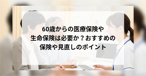 60歳からの医療保険や生命保険は必要か？おすすめの保険や見直しのポイント