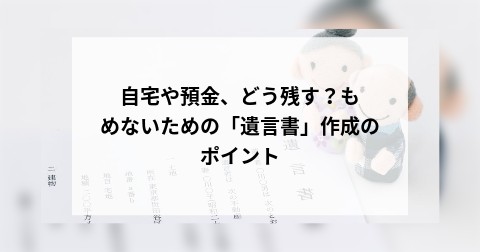 自宅や預金、どう残す？もめないための「遺言書」作成のポイント