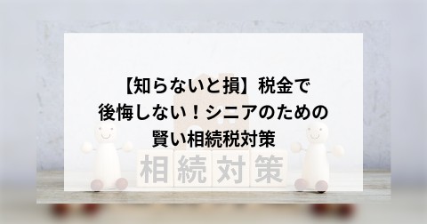 【知らないと損】税金で後悔しない！シニアのための賢い相続税対策