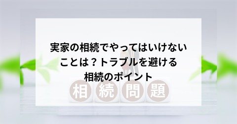 実家の相続でやってはいけないことは？トラブルを避ける相続のポイント