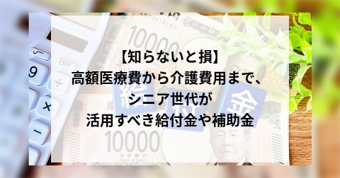 【知らないと損】高額医療費から介護費用まで、シニア世代が活用すべき給付金や補助金