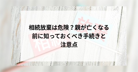 相続放棄は危険？親が亡くなる前に知っておくべき手続きと注意点