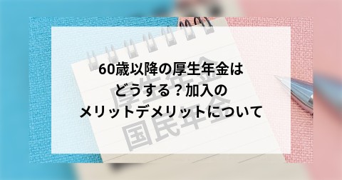 60歳以降の厚生年金はどうする？加入のメリットデメリットについて