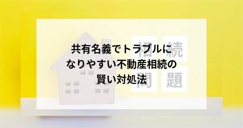 共有名義でトラブルになりやすい不動産相続の賢い対処法