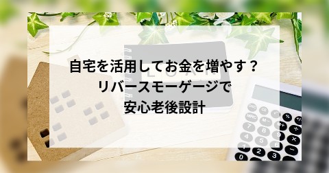 自宅を活用してお金を増やす？リバースモーゲージで安心老後設計