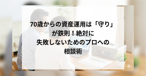 70歳からの資産運用は「守り」が鉄則！絶対に失敗しないためのプロへの相談術