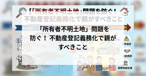「所有者不明土地」問題を防ぐ！ 不動産登記義務化で親がすべきこと
