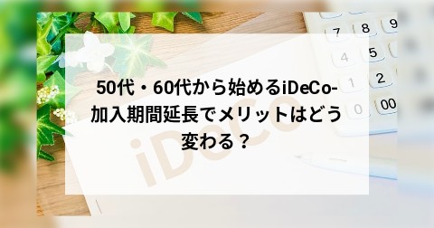50代・60代から始めるiDeCo-加入期間延長でメリットはどう変わる？